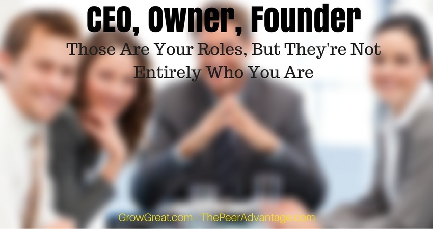 CEO, Owner, Founder: Those Are Your Roles, But They're Not Entirely Who You Are - THE PEER ADVANTAGE