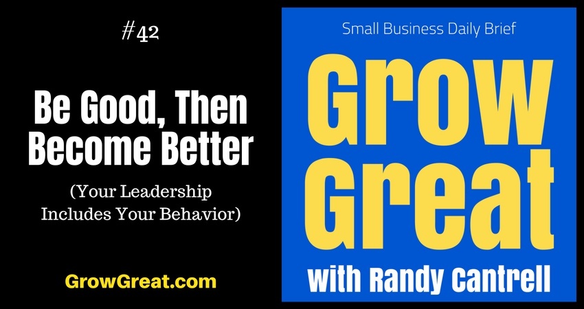 Be Good, Then Become Better (Your Leadership Includes Your Behavior) – Grow Great Small Business Daily Brief #42 – July 20, 2018